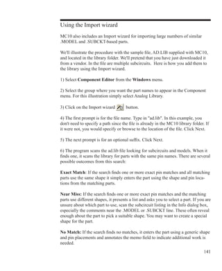 141
Using the Import wizard
MC10 also includes an Import wizard for importing large numbers of similar
.MODEL and .SUBCKT-based parts.
We'll illustrate the procedure with the sample file, AD.LIB supplied with MC10,
and located in the library folder. We'll pretend that you have just downloaded it
from a vendor. In the file are multiple subcircuits. Here is how you add them to
the library using the Import wizard.
1) Select Component Editor from the Windows menu.
2) Select the group where you want the part names to appear in the Component
menu. For this illustration simply select Analog Library.
3) Click on the Import wizard button.
4) The first prompt is for the file name. Type in ad.lib. In this example, you
don't need to specify a path since the file is already in the MC10 library folder. If
it were not, you would specify or browse to the location of the file. Click Next.
5) The next prompt is for an optional suffix. Click Next.
6) The program scans the ad.lib file looking for subcircuits and models. When it
finds one, it scans the library for parts with the same pin names. There are several
possible outcomes from this search:
Exact Match: If the search finds one or more exact pin matches and all matching
parts use the same shape it simply enters the part using the shape and pin loca-
tions from the matching parts.
Near Miss: If the search finds one or more exact pin matches and the matching
parts use different shapes, it presents a list and asks you to select a part. If you are
unsure about which part to use, scan the subcircuit listing in the Info dialog box,
especially the comments near the .MODEL or .SUBCKT line. These often reveal
enough about the part to pick a suitable shape. You may want to create a special
shape for the part.
No Match: If the search finds no matches, it enters the part using a generic shape
and pin placements and annotates the memo field to indicate additional work is
needed.
 