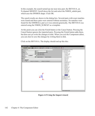 142 Chapter 4: The Component Editor
In this example, the search turned up one near miss part, the IRF5101A, an
N-channel MOSFET. Scroll down the list and select the NMOS_subckt part,
which uses the DNMOS shape. Click OK.
The search results are shown in the dialog box. Several parts with exact matches
were found and these parts were entered without assistance. No matches were
found for the ODDBALL part so it was entered generically. The IRF5101A was
entered using the NMOS_SUBCKT as a template.
At this point you can click the Finish button or the Cancel button. Pressing the
Cancel button ignores the imported parts. Pressing the Finish button adds them,
but does not yet write the changes to disk. When you exit the Component editor,
you can elect to save the changes by writing them to disk.
Click on the IRF5101A. The display should end up like this:
Figure 4-5 Using the Import wizard
 