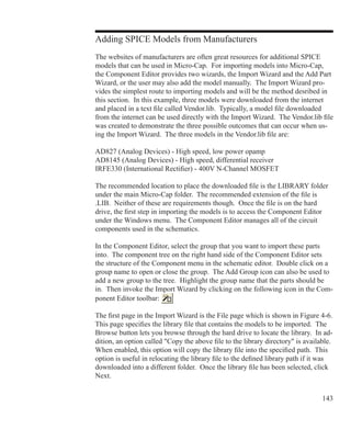 143
Adding SPICE Models from Manufacturers
The websites of manufacturers are often great resources for additional SPICE
models that can be used in Micro-Cap. For importing models into Micro-Cap,
the Component Editor provides two wizards, the Import Wizard and the Add Part
Wizard, or the user may also add the model manually. The Import Wizard pro-
vides the simplest route to importing models and will be the method desribed in
this section. In this example, three models were downloaded from the internet
and placed in a text file called Vendor.lib. Typically, a model file downloaded
from the internet can be used directly with the Import Wizard. The Vendor.lib file
was created to demonstrate the three possible outcomes that can occur when us-
ing the Import Wizard. The three models in the Vendor.lib file are:
AD827 (Analog Devices) - High speed, low power opamp
AD8145 (Analog Devices) - High speed, differential receiver
IRFE330 (International Rectifier) - 400V N-Channel MOSFET
The recommended location to place the downloaded file is the LIBRARY folder
under the main Micro-Cap folder. The recommended extension of the file is
.LIB. Neither of these are requirements though. Once the file is on the hard
drive, the first step in importing the models is to access the Component Editor
under the Windows menu. The Component Editor manages all of the circuit
components used in the schematics.
In the Component Editor, select the group that you want to import these parts
into. The component tree on the right hand side of the Component Editor sets
the structure of the Component menu in the schematic editor. Double click on a
group name to open or close the group. The Add Group icon can also be used to
add a new group to the tree. Highlight the group name that the parts should be
in. Then invoke the Import Wizard by clicking on the following icon in the Com-
ponent Editor toolbar:
The first page in the Import Wizard is the File page which is shown in Figure 4-6.
This page specifies the library file that contains the models to be imported. The
Browse button lets you browse through the hard drive to locate the library. In ad-
dition, an option called Copy the above file to the library directory is available.
When enabled, this option will copy the library file into the specified path. This
option is useful in relocating the library file to the defined library path if it was
downloaded into a different folder. Once the library file has been selected, click
Next.
 