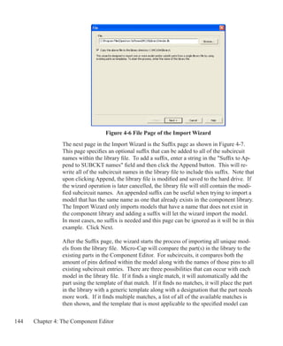 144 Chapter 4: The Component Editor
Figure 4-6 File Page of the Import Wizard
The next page in the Import Wizard is the Suffix page as shown in Figure 4-7.
This page specifies an optional suffix that can be added to all of the subcircuit
names within the library file. To add a suffix, enter a string in the Suffix to Ap-
pend to SUBCKT names field and then click the Append button. This will re-
write all of the subcircuit names in the library file to include this suffix. Note that
upon clicking Append, the library file is modified and saved to the hard drive. If
the wizard operation is later cancelled, the library file will still contain the modi-
fied subcircuit names. An appended suffix can be useful when trying to import a
model that has the same name as one that already exists in the component library.
The Import Wizard only imports models that have a name that does not exist in
the component library and adding a suffix will let the wizard import the model.
In most cases, no suffix is needed and this page can be ignored as it will be in this
example. Click Next.
After the Suffix page, the wizard starts the process of importing all unique mod-
els from the library file. Micro-Cap will compare the part(s) in the library to the
existing parts in the Component Editor. For subcircuits, it compares both the
amount of pins defined within the model along with the names of those pins to all
existing subcircuit entries. There are three possibilities that can occur with each
model in the library file. If it finds a single match, it will automatically add the
part using the template of that match. If it finds no matches, it will place the part
in the library with a generic template along with a designation that the part needs
more work. If it finds multiple matches, a list of all of the available matches is
then shown, and the template that is most applicable to the specified model can
 