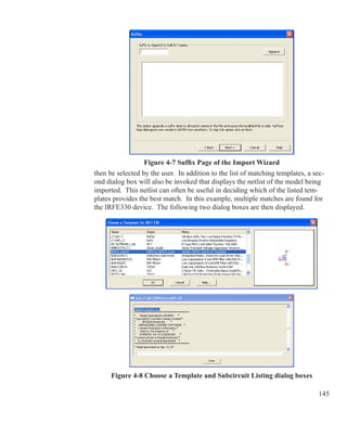 145
Figure 4-7 Suffix Page of the Import Wizard
then be selected by the user. In addition to the list of matching templates, a sec-
ond dialog box will also be invoked that displays the netlist of the model being
imported. This netlist can often be useful in deciding which of the listed tem-
plates provides the best match. In this example, multiple matches are found for
the IRFE330 device. The following two dialog boxes are then displayed.
Figure 4-8 Choose a Template and Subcircuit Listing dialog boxes
 