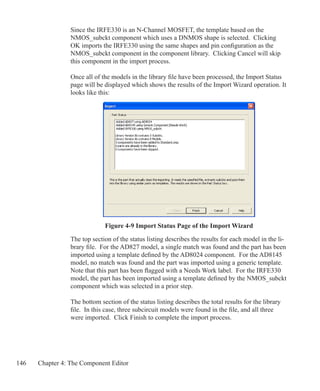 146 Chapter 4: The Component Editor
Since the IRFE330 is an N-Channel MOSFET, the template based on the
NMOS_subckt component which uses a DNMOS shape is selected. Clicking
OK imports the IRFE330 using the same shapes and pin configuration as the
NMOS_subckt component in the component library. Clicking Cancel will skip
this component in the import process.
Once all of the models in the library file have been processed, the Import Status
page will be displayed which shows the results of the Import Wizard operation. It
looks like this:
Figure 4-9 Import Status Page of the Import Wizard
The top section of the status listing describes the results for each model in the li-
brary file. For the AD827 model, a single match was found and the part has been
imported using a template defined by the AD8024 component. For the AD8145
model, no match was found and the part was imported using a generic template.
Note that this part has been flagged with a Needs Work label. For the IRFE330
model, the part has been imported using a template defined by the NMOS_subckt
component which was selected in a prior step.
The bottom section of the status listing describes the total results for the library
file. In this case, three subcircuit models were found in the file, and all three
were imported. Click Finish to complete the import process.
 