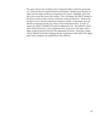 147
The parts will now be available in the Component Editor within the group that
was selected when the Import Wizard was launched. Double check the parts to
make sure the shape and the pin connections are correct. Highlight a part and
then click on the Info icon in the toolbar. This will display the SPICE listing for
the device which usually contains comments on the pin functions. Drag on the
red dots to move the pin connections around as needed. At this point, you can
edit the component just like any others in the Component Editor. For this ex-
ample, the AD827 and IRFE330 need no additional work. The AD8145, which
states Needs Work next to the component name in the tree to the right, needs a
shape assigned and pins moved to the appropriate locations. Selecting a shape
such as Opamp7d and then dragging the pin connections to the ends of the appro-
priate leads completes the importation of the AD8145.
 