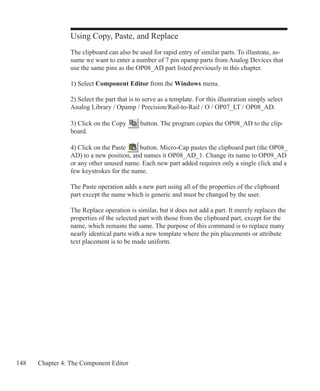 148 Chapter 4: The Component Editor
Using Copy, Paste, and Replace
The clipboard can also be used for rapid entry of similar parts. To illustrate, as-
sume we want to enter a number of 7 pin opamp parts from Analog Devices that
use the same pins as the OP08_AD part listed previously in this chapter.
1) Select Component Editor from the Windows menu.
2) Select the part that is to serve as a template. For this illustration simply select
Analog Library / Opamp / Precision/Rail-to-Rail / O / OP07_LT / OP08_AD.
3) Click on the Copy button. The program copies the OP08_AD to the clip-
board.
4) Click on the Paste button. Micro-Cap pastes the clipboard part (the OP08_
AD) to a new position, and names it OP08_AD_1. Change its name to OP09_AD
or any other unused name. Each new part added requires only a single click and a
few keystrokes for the name.
The Paste operation adds a new part using all of the properties of the clipboard
part except the name which is generic and must be changed by the user.
The Replace operation is similar, but it does not add a part. It merely replaces the
properties of the selected part with those from the clipboard part, except for the
name, which remains the same. The purpose of this command is to replace many
nearly identical parts with a new template where the pin placements or attribute
text placement is to be made uniform.
 