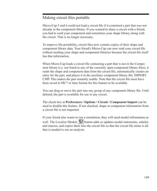 149
Making circuit files portable
Micro-Cap 5 and 6 could not load a circuit file if it contained a part that was not
already in the component library. If you wanted to share a circuit with a friend,
you had to send your component and sometimes your shape library along with
the circuit. That is no longer necessary.
To improve file portability, circuit files now contain copies of their shape and
component library data. Your friend's Micro-Cap can now read your circuit file
without needing your shape and component libraries because the circuit file itself
has that information.
When Micro-Cap loads a circuit file containing a part that is not in the Compo-
nent library (i.e. not listed in any of the currently open component library files), it
reads the shape and component data from the circuit file, automatically creates an
entry for the part, and places it in the auxiliary component library file, IMPORT.
CMP. This makes the part instantly usable. Note that the circuit file must have
been saved in MC7 or later format for this feature to be available.
You can drag or move the part into any group of any component library file. Until
deleted, the part is available for use in any circuit.
The check box at Preferences / Options / Circuit / Component Import can be
used to disable this feature. If not checked, shape or component information from
a circuit file is not imported.
If your friend also wants to run a simulation, they will need model information as
well. The Localize Models button adds or updates model statements, subckts
and macros, and copies them into the circuit file so that the circuit file alone is all
that is needed to run an analysis.
 