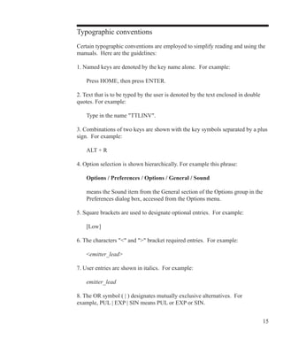 15
Typographic conventions
Certain typographic conventions are employed to simplify reading and using the
manuals. Here are the guidelines:
	
1. Named keys are denoted by the key name alone. For example:
	 Press HOME, then press ENTER.
2. Text that is to be typed by the user is denoted by the text enclosed in double
quotes. For example:
	 Type in the name TTLINV.
3. Combinations of two keys are shown with the key symbols separated by a plus
sign. For example:
	 ALT + R
4. Option selection is shown hierarchically. For example this phrase:
	 Options / Preferences / Options / General / Sound
	 means the Sound item from the General section of the Options group in the
	 Preferences dialog box, accessed from the Options menu.
5. Square brackets are used to designate optional entries. For example:
	 [Low]
6. The characters  and  bracket required entries. For example:
	 emitter_lead
7. User entries are shown in italics. For example:
	 emitter_lead
8. The OR symbol ( | ) designates mutually exclusive alternatives. For
example, PUL | EXP | SIN means PUL or EXP or SIN.
 