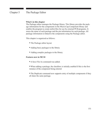 151
Chapter 5 The Package Editor
What's in this chapter
The Package editor manages the Package library. This library provides the pack-
age information for the components in the Micro-Cap Component library and
enables the program to create netlist files for use by external PCB programs. It
stores the name of each package and the pin information for each package. All
package information is linked to the components using the Package editor.
This chapter is organized as follows:
	 • The Package editor layout
	 • Adding basic packages to the library
	 • Adding complex packages to the library
Features new in MC10
	 • A Save File As command was added.
	 • When adding a package, the checkbox is initially enabled if this is the first 		
	 instance of the component being entered.
	 • The Duplicate command now supports entry of multiple components if they
	 all share the same package.
 