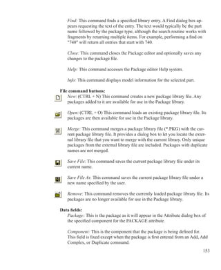 153
Find: This command finds a specified library entry. A Find dialog box ap-
pears requesting the text of the entry. The text would typically be the part
name followed by the package type, although the search routine works with
fragments by returning multiple items. For example, performing a find on
740 will return all entries that start with 740.
Close: This command closes the Package editor and optionally saves any
changes to the package file.
Help: This command accesses the Package editor Help system.
Info: This command displays model information for the selected part.
File command buttons:
	 New: (CTRL + N) This command creates a new package library file. Any
	 packages added to it are available for use in the Package library.
	 Open: (CTRL + O) This command loads an existing package library file. Its
	 packages are then available for use in the Package library.
Merge: This command merges a package library file (*.PKG) with the cur-
rent package library file. It provides a dialog box to let you locate the exter-
nal library file that you want to merge with the current library. Only unique
packages from the external library file are included. Packages with duplicate
names are not merged.
	
	 Save File: This command saves the current package library file under its
	 current name.
	 Save File As: This command saves the current package library file under a
	 new name specified by the user.
	 Remove: This command removes the currently loaded package library file. Its
	 packages are no longer available for use in the Package library.
Data fields:
Package: This is the package as it will appear in the Attribute dialog box of
the specified component for the PACKAGE attribute.
Component: This is the component that the package is being defined for.
This field is fixed except when the package is first entered from an Add, Add
Complex, or Duplicate command.
 