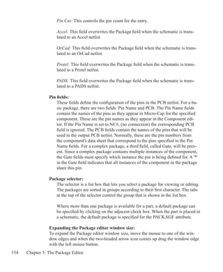 154 Chapter 5: The Package Editor
Pin Cnt: This controls the pin count for the entry.
Accel: This field overwrites the Package field when the schematic is trans-
lated to an Accel netlist.
OrCad: This field overwrites the Package field when the schematic is trans-
lated to an OrCad netlist.
Protel: This field overwrites the Package field when the schematic is trans-
lated to a Protel netlist.
PADS: This field overwrites the Package field when the schematic is trans-
lated to a PADS netlist.
Pin fields:
These fields define the configuration of the pins in the PCB netlist. For a ba-
sic package, there are two fields: Pin Name and PCB. The Pin Name fields
contain the names of the pins as they appear in Micro-Cap for the specified
component. These are the pin names as they appear in the Component edi-
tor. If the Pin Name is set to NC#, (no connection) the corresponding PCB
field is ignored. The PCB fields contain the names of the pins that will be
used in the output PCB netlist. Normally, these are the pin numbers from
the component's data sheet that correspond to the pins specified in the Pin
Name fields. For a complex package, a third field, called Gate, will be pres-
ent. Since a complex package contains multiple instances of the component,
the Gate fields must specify which instance the pin is being defined for. A '*'
in the Gate field indicates that all instances of the component in the package
share this pin.
Package selector:
The selector is a list box that lets you select a package for viewing or editing.
The packages are sorted in groups according to their first character. The tabs
at the top of the selector control the group that is shown in the list box.
Where more than one package is available for a part, a default package can
be specified by clicking on the adjacent check box. When the part is placed in
a schematic, the default package is specified for the PACKAGE attribute.
Expanding the Package editor window size:
To expand the Package editor window size, move the mouse to one of the win-
dow edges and when the two-headed arrow icon comes up drag the window edge
with the left mouse button.
 