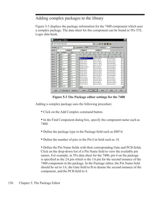 156 Chapter 5: The Package Editor
Adding complex packages to the library
Figure 5-3 displays the package information for the 7400 component which uses
a complex package. The data sheet for this component can be found in TI's TTL
Logic data book.
Figure 5-3 The Package editor settings for the 7400
Adding a complex package uses the following procedure:
• Click on the Add Complex command button.
• In the Find Component dialog box, specify the component name such as
7400.
• Define the package type in the Package field such as DIP14.
• Define the number of pins in the Pin Cnt field such as 14.
• Define the Pin Name fields with their corresponding Gate and PCB fields.
Click on the drop-down list of a Pin Name field to view the available pin
names. For example, in TI's data sheet for the 7400, pin 4 on the package
is specified as the 2A pin which is the 1A pin for the second instance of the
7400 component in the package. In the Package editor, the Pin Name field
should be set to 1A, the Gate field to B to denote the second instance of the
component, and the PCB field to 4.
 
