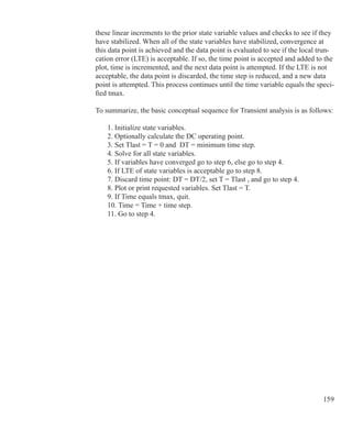 159
these linear increments to the prior state variable values and checks to see if they
have stabilized. When all of the state variables have stabilized, convergence at
this data point is achieved and the data point is evaluated to see if the local trun-
cation error (LTE) is acceptable. If so, the time point is accepted and added to the
plot, time is incremented, and the next data point is attempted. If the LTE is not
acceptable, the data point is discarded, the time step is reduced, and a new data
point is attempted. This process continues until the time variable equals the speci-
fied tmax.
To summarize, the basic conceptual sequence for Transient analysis is as follows:
	 1. Initialize state variables.
	 2. Optionally calculate the DC operating point.
	 3. Set Tlast = T = 0 and DT = minimum time step.
	 4. Solve for all state variables.
	 5. If variables have converged go to step 6, else go to step 4.
	 6. If LTE of state variables is acceptable go to step 8.
	 7. Discard time point: DT = DT/2, set T = Tlast , and go to step 4.
	 8. Plot or print requested variables. Set Tlast = T.
	 9. If Time equals tmax, quit.
	 10. Time = Time + time step.
	 11. Go to step 4.
 