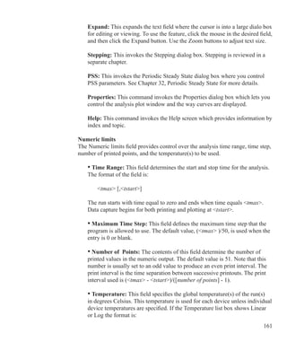 161
Expand: This expands the text field where the cursor is into a large dialo box
for editing or viewing. To use the feature, click the mouse in the desired field,
and then click the Expand button. Use the Zoom buttons to adjust text size.
Stepping: This invokes the Stepping dialog box. Stepping is reviewed in a
separate chapter.
	 PSS: This invokes the Periodic Steady State dialog box where you control 		
	 PSS parameters. See Chapter 32, Periodic Steady State for more details.
Properties: This command invokes the Properties dialog box which lets you
control the analysis plot window and the way curves are displayed.
Help: This command invokes the Help screen which provides information by
index and topic.
Numeric limits
The Numeric limits field provides control over the analysis time range, time step,
number of printed points, and the temperature(s) to be used.
	 • Time Range: This field determines the start and stop time for the analysis.
	 The format of the field is:
		 tmax [,tstart]
	 The run starts with time equal to zero and ends when time equals tmax.
	 Data capture begins for both printing and plotting at tstart.
	 • Maximum Time Step: This field defines the maximum time step that the
	 program is allowed to use. The default value, (tmax )/50, is used when the
	 entry is 0 or blank.
	 • Number of Points: The contents of this field determine the number of
	 printed values in the numeric output. The default value is 51. Note that this
	 number is usually set to an odd value to produce an even print interval. The
	 print interval is the time separation between successive printouts. The print
	 interval used is (tmax - tstart)/([number of points] - 1).
	 • Temperature: This field specifies the global temperature(s) of the run(s)
	 in degrees Celsius. This temperature is used for each device unless individual
	 device temperatures are specified. If the Temperature list box shows Linear
	 or Log the format is:
 