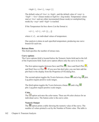 162 Chapter 6: Transient Analysis
		 high [ , low [ , step ] ]
	 The default value of low is high, and the default value of step is
	 high - low (linear mode) or high/low (log mode). Temperature values 		
	 start at low and are either incremented (linear mode) or multiplied (log
	 mode) by step until high is reached.
	 If the Temperature list box shows List the format is:
		 t1 [ , t2 [ , t3 ] [ ,...]]
	 where t1, t2,.. are individual values of temperature.
	
	 One analysis is done at each specified temperature, producing one curve
	 branch for each run.
Retrace Runs
This field specifies the number of retrace runs.
Curve options
The Curve options field is located below the Numeric limits field and to the left
of the Expressions field. Each curve option affects only the curve in its row.
	 The first option toggles between Save and Plot , Save and Don't Plot ,
	 and Don't Save or Plot . If you save but don't plot, you can later add the
	 plot back to the display from the Properties (F10) dialog box.
	 The second option toggles the X-axis between a linear and a log plot.
	 Log plots require positive scale ranges.
	 The third option toggles the Y-axis between a linear and a log
	 plot. Log plots require positive scale ranges.
	 Color
	 The option activates the color menu. There are 64 color choices for an
	 individual curve. The button color is the curve color.
	 Numeric Output
	 The option prints a table showing the numeric value of the curve. The
	 number of values printed is set by the Number of Points value. The table is
 