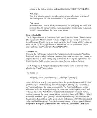 163
	 printed to the Output window and saved in the file CIRCUITNAME.TNO.
	 Plot page
	 This field lets you organize waveforms into groups which can be selected 		
	 for viewing from the tabs at the bottom of the plot window.
	 Plot group
	 A number from 1 to 9 in the (P) column selects the plot group the curve will
	 be plotted in. All curves with like numbers are placed in the same plot group.
	 If the P column is blank, the curve is not plotted.
Expression fields
The X Expression and Y Expression fields specify the horizontal (X) and vertical
(Y) expressions. Micro-Cap can evaluate and plot a wide variety of expressions
for either scale. Usually these are single variables like T (time), V(10) (voltage at
node 10), or D(OUT) (digital state of node OUT), but the expressions can be
more elaborate like V(2,3)*I(V1)*sin(2*PI*1E6*T).
Variables list
Clicking the right mouse button in the Y expression field invokes the Variables
list which lets you select variables, constants, functions, operators, and curves, or
expand the field to allow editing long expressions. Clicking the right mouse but-
ton in the other fields invokes a simpler menu showing suitable choices.
The X Range and Y Range fields specify the numeric scales to be used when
plotting the X and Y expressions.
The format is:	
	 high [,low] [,grid spacing] [,bold grid spacing]
low defaults to zero. [,grid spacing] sets the spacing between grids. [,bold
grid spacing] sets the spacing between bold grids. Placing AUTO in the X
or Y range calculates the range automatically. The Auto Scale Ranges option
calculates scales for all ranges during the simulation run and updates the X and
Y Range fields. The Auto Scale (F6) command immediately scales all curves,
without changing the range values, letting you restore them with CTRL + HOME
if desired. Note that grid spacing and bold grid spacing are used only on
linear scales. Logarithmic scales use a natural grid spacing of 1/10 the major grid
values and bold is not used. Auto Scale uses the number of grids specified in the
Properties dialog box (F10) / Scales and Formats / Auto/Static Grids field.
 