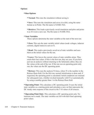 164 Chapter 6: Transient Analysis
Options
	 • Run Options
		 • Normal: This runs the simulation without saving it.
		 • Save: This runs the simulation and saves it to disk, using the same
		 format as in Probe. The file name is NAME.TSA.
		 • Retrieve: This loads a previously saved simulation and plots and prints
		 it as if it were a new run. The file name is NAME.TSA.
	 • State Variables
		 These options determine the state variables at the start of the next run.
		 • Zero: This sets the state variable initial values (node voltages, inductor
		 currents, digital states) to zero or X.
		 • Read: This reads a previously saved set of state variables and uses
		 them as the initial values for the run.
		 • Leave: This leaves the current values of state variables alone. They
		 retain their last values. If this is the first run, they are zero. If you have
		 just run an analysis without returning to the Schematic editor, they are
		 the values at the end of the run. If the run was an operating point only
		 run, the values are the DC operating point.
		 • Retrace: This runs the analysis N times, where N is the number in the
		 Retrace Runs field. For the first run, normal initialization is done and, if
		 requested, the operating point is calculated. Initial conditions are retained
		 for subsequent runs, whether invoked manually with F2 or automatically
		 by using a number greater than 1 in the Retrace Runs field.
	 • Operating Point: This calculates a DC operating point. It uses the initial
	 state variables as a starting point and calculates a new set that represents the
	 DC steady state response of the circuit to the T=0 values of all sources.
	 • Operating Point Only: This calculates a DC operating point only. No
	 transient run is made. The state variables are left with their final operating
	 point values.
 