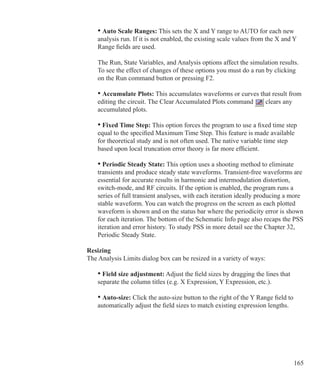 165
	 • Auto Scale Ranges: This sets the X and Y range to AUTO for each new
	 analysis run. If it is not enabled, the existing scale values from the X and Y
	 Range fields are used.
	 The Run, State Variables, and Analysis options affect the simulation results. 		
	 To see the effect of changes of these options you must do a run by clicking
	 on the Run command button or pressing F2.
	 • Accumulate Plots: This accumulates waveforms or curves that result from
	 editing the circuit. The Clear Accumulated Plots command clears any
	 accumulated plots.
	 • Fixed Time Step: This option forces the program to use a fixed time step
	 equal to the specified Maximum Time Step. This feature is made available
	 for theoretical study and is not often used. The native variable time step
	 based upon local truncation error theory is far more efficient.
	 • Periodic Steady State: This option uses a shooting method to eliminate
	 transients and produce steady state waveforms. Transient-free waveforms are
	 essential for accurate results in harmonic and intermodulation distortion,
	 switch-mode, and RF circuits. If the option is enabled, the program runs a
	 series of full transient analyses, with each iteration ideally producing a more
	 stable waveform. You can watch the progress on the screen as each plotted
	 waveform is shown and on the status bar where the periodicity error is shown
	 for each iteration. The bottom of the Schematic Info page also recaps the PSS
	 iteration and error history. To study PSS in more detail see the Chapter 32,
	 Periodic Steady State.
Resizing
The Analysis Limits dialog box can be resized in a variety of ways:
	 • Field size adjustment: Adjust the field sizes by dragging the lines that
	 separate the column titles (e.g. X Expression, Y Expression, etc.).
	 • Auto-size: Click the auto-size button to the right of the Y Range field to
	 automatically adjust the field sizes to match existing expression lengths.
 