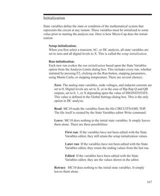 167
Initialization
State variables define the state or condition of the mathematical system that
represents the circuit at any instant. These variables must be initialized to some
value prior to starting the analysis run. Here is how Micro-Cap does the initial-
ization:
	 Setup initialization:
	 When you first select a transient, AC, or DC analysis, all state variables are
	 set to zero and all digital levels to X. This is called the setup initialization.
	 Run initialization:
	 Each new run evokes the run initialization based upon the State Variables
	 option from the Analysis Limits dialog box. This includes every run, whether
	 initiated by pressing F2, clicking on the Run button, stepping parameters,
	 using Monte Carlo, or stepping temperature. There are several choices:
Zero: The analog state variables, node voltages, and inductor currents are
set to 0. Digital levels are set to X, or in the case of flip-flop Q and QB
outputs, set to 0, 1, or X depending upon the value of DIGINITSTATE.
This value is defined in the Global Settings dialog box. This is the only
option in DC analysis.
Read: MC10 reads the variables from the file CIRCUITNAME.TOP.
The file itself is created by the State Variables editor Write command.
		 Leave: MC10 does nothing to the initial state variables. It simply leaves
		 them alone. There are three possibilities:
			 First run: If the variables have not been edited with the State
			 Variables editor, they still retain the setup initialization values.
			 Later run: If the variables have not been edited with the State
			 Variables editor, they retain the ending values from the last run.
			 Edited: If the variables have been edited with the State
			 Variables editor, they are the values shown in the editor.
		 Retrace: MC10 does nothing to the initial state variables. It simply
		 leaves them alone.
 