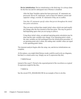 168 Chapter 6: Transient Analysis
	 Device initialization: Device initialization is the third step. It is always done
	 for the first run and for subsequent runs if Retrace is disabled.
After the State Variables option has been processed, .IC statements are
processed. Device IC statements, such as those for inductor current and
capacitor voltage, override .IC statements if they are in conflict.
Note that .IC statements specify values that persist throughout the initial
bias point calculation.
They are more resilient than simple initial values which can (and usually
do) change after the first iteration of the bias point. This may be good or
bad depending upon what you are trying to achieve.
Using these initial values, an optional operating point calculation may be
done and the state variables may change. If no operating point is done,
the state variables are left unchanged from the initialization procedure. If
an operating point only is done, the ending state variable values are equal
to the operating point values.
The transient analysis begins after the setup, run, and device initializations are
complete.
At first glance, you might think Retrace mode could be used to do eye diagrams,
but there is a much easier way. Simply use an X expression like this;
	 T MOD Period
instead of the usual T. Period is the expected period of the waveform so a typical
X expression might be like this;
	 T MOD 2n
See the circuit EYE_DIAGRAM.CIR for an example of how to do this.
 