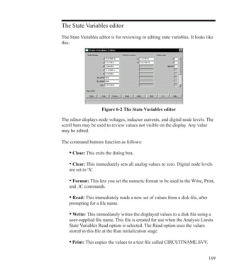 169
The State Variables editor
The State Variables editor is for reviewing or editing state variables. It looks like
this:
Figure 6-2 The State Variables editor
The editor displays node voltages, inductor currents, and digital node levels. The
scroll bars may be used to review values not visible on the display. Any value
may be edited.
The command buttons function as follows:
	 • Close: This exits the dialog box.
	 • Clear: This immediately sets all analog values to zero. Digital node levels
	 are set to 'X'.
	 • Format: This lets you set the numeric format to be used in the Write, Print,
	 and .IC commands.
	 • Read: This immediately reads a new set of values from a disk file, after
	 prompting for a file name.
	 • Write: This immediately writes the displayed values to a disk file using a
	 user-supplied file name. This file is created for use when the Analysis Limits
	 State Variables Read option is selected. The Read option uses the values
	 stored in this file at the Run initialization stage.
	 • Print: This copies the values to a text file called CIRCUITNAME.SVV.
 
