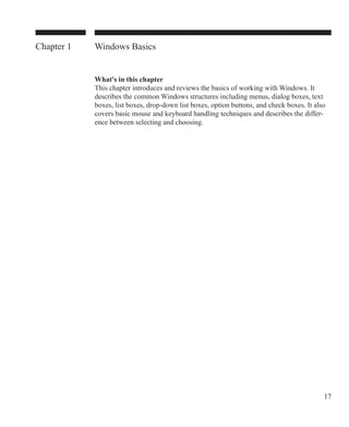 17
Windows Basics
What's in this chapter
This chapter introduces and reviews the basics of working with Windows. It
describes the common Windows structures including menus, dialog boxes, text
boxes, list boxes, drop-down list boxes, option buttons, and check boxes. It also
covers basic mouse and keyboard handling techniques and describes the differ-
ence between selecting and choosing.
Chapter 1
 