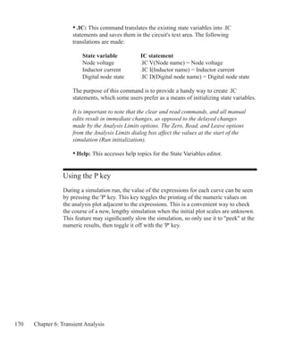170 Chapter 6: Transient Analysis
	 • .IC: This command translates the existing state variables into .IC
	 statements and saves them in the circuit's text area. The following
	 translations are made:	
		 State variable		 IC statement	
		 Node voltage		 .IC V(Node name) = Node voltage
		 Inductor current		 .IC I(Inductor name) = Inductor current			
		 Digital node state	 .IC D(Digital node name) = Digital node state
	 The purpose of this command is to provide a handy way to create .IC
	 statements, which some users prefer as a means of initializing state variables.
	 It is important to note that the clear and read commands, and all manual
	 edits result in immediate changes, as opposed to the delayed changes
	 made by the Analysis Limits options. The Zero, Read, and Leave options
	 from the Analysis Limits dialog box affect the values at the start of the
	 simulation (Run initialization).
	 • Help: This accesses help topics for the State Variables editor.
Using the P key
During a simulation run, the value of the expressions for each curve can be seen
by pressing the 'P' key. This key toggles the printing of the numeric values on
the analysis plot adjacent to the expressions. This is a convenient way to check
the course of a new, lengthy simulation when the initial plot scales are unknown.
This feature may significantly slow the simulation, so only use it to peek at the
numeric results, then toggle it off with the 'P' key.
 