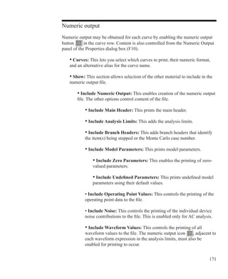 171
Numeric output
Numeric output may be obtained for each curve by enabling the numeric output
button in the curve row. Content is also controlled from the Numeric Output
panel of the Properties dialog box (F10).
	 • Curves: This lets you select which curves to print, their numeric format,
	 and an alternative alias for the curve name.
	 • Show: This section allows selection of the other material to include in the
	 numeric output file.
		 • Include Numeric Output: This enables creation of the numeric output
		 file. The other options control content of the file.
			 • Include Main Header: This prints the main header.
			 • Include Analysis Limits: This adds the analysis limits.
			 • Include Branch Headers: This adds branch headers that identify
			 the item(s) being stepped or the Monte Carlo case number.
			 • Include Model Parameters: This prints model parameters.
				 • Include Zero Parameters: This enables the printing of zero-
				 valued parameters.
				 • Include Undefined Parameters: This prints undefined model
				 parameters using their default values.
			 • Include Operating Point Values: This controls the printing of the
			 operating point data to the file.
			 • Include Noise: This controls the printing of the individual device
			 noise contributions to the file. This is enabled only for AC analysis.
			 • Include Waveform Values: This controls the printing of all
			 waveform values to the file. The numeric output icon , adjacent to
			 each waveform expression in the analysis limits, must also be
			 enabled for printing to occur.
 