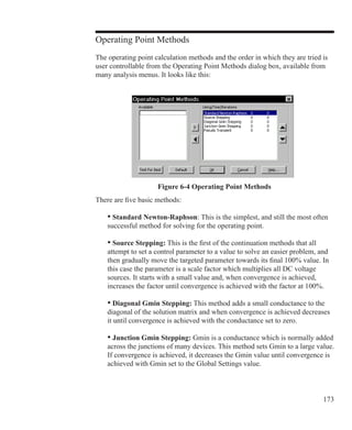 173
Operating Point Methods
The operating point calculation methods and the order in which they are tried is
user controllable from the Operating Point Methods dialog box, available from
many analysis menus. It looks like this:
Figure 6-4 Operating Point Methods
There are five basic methods:
	 • Standard Newton-Raphson: This is the simplest, and still the most often
	 successful method for solving for the operating point.
	 • Source Stepping: This is the first of the continuation methods that all
	 attempt to set a control parameter to a value to solve an easier problem, and 		
	 then gradually move the targeted parameter towards its final 100% value. In
	 this case the parameter is a scale factor which multiplies all DC voltage
	 sources. It starts with a small value and, when convergence is achieved,
	 increases the factor until convergence is achieved with the factor at 100%.
	 • Diagonal Gmin Stepping: This method adds a small conductance to the
	 diagonal of the solution matrix and when convergence is achieved decreases
	 it until convergence is achieved with the conductance set to zero.
	 • Junction Gmin Stepping: Gmin is a conductance which is normally added
	 across the junctions of many devices. This method sets Gmin to a large value.
	 If convergence is achieved, it decreases the Gmin value until convergence is
	 achieved with Gmin set to the Global Settings value.
 