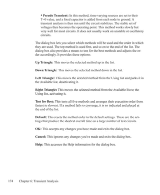 174 Chapter 6: Transient Analysis
	 • Pseudo Transient: In this method, time-varying sources are set to their
	 T=0 value, and a fixed capacitor is added from each node to ground. A
	 transient analysis is then run until the circuit stabilizes. The stable set of
	 voltages then becomes the operating point. This method works slowly but
	 very well for most circuits. It does not usually work on unstable or oscillatory
	 circuits.
The dialog box lets you select which methods will be used and the order in which
they are used. The top method is used first, and so on to the end of the list. The
dialog box also provides a means to test for the best methods and adjusts the or-
der accordingly. It provides these options:
Up Triangle: This moves the selected method up in the list.
Down Triangle: This moves the selected method down in the list.
Left Triangle: This moves the selected method from the Using list and parks it in
the Available list, deactivating it.
Right Triangle: This moves the selected method from the Available list to the
Using list, activating it.
Test for Best: This tests all five methods and arranges their execution order from
fastest to slowest. If a method fails to converge, it is so indicated and placed at
the end of the list.
Default: This resets the method order to the default settings. These are the set-
tings that produce the shortest overall time on a large number of test circuits.
OK: This accepts any changes you have made and exits the dialog box.
Cancel: This ignores any changes you've made and exits the dialog box.
Help: This accesses the Help information for the dialog box.
 