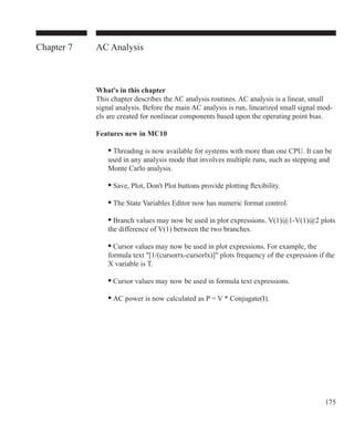 175
Chapter 7 AC Analysis
What's in this chapter
This chapter describes the AC analysis routines. AC analysis is a linear, small
signal analysis. Before the main AC analysis is run, linearized small signal mod-
els are created for nonlinear components based upon the operating point bias.
Features new in MC10
	 • Threading is now available for systems with more than one CPU. It can be
	 used in any analysis mode that involves multiple runs, such as stepping and
	 Monte Carlo analysis.
	 • Save, Plot, Don't Plot buttons provide plotting flexibility.
	 • The State Variables Editor now has numeric format control.
	 • Branch values may now be used in plot expressions. V(1)@1-V(1)@2 plots
	 the difference of V(1) between the two branches.
	 • Cursor values may now be used in plot expressions. For example, the
	 formula text [1/(cursorrx-cursorlx)] plots frequency of the expression if the
	 X variable is T.
	 • Cursor values may now be used in formula text expressions.
	 • AC power is now calculated as P = V * Conjugate(I).
 