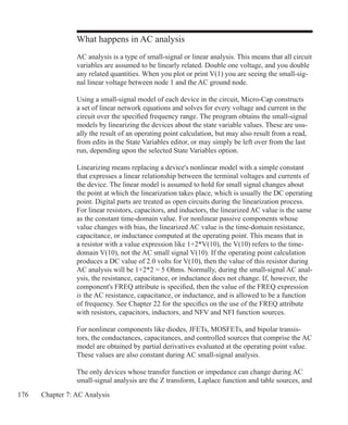 176 Chapter 7: AC Analysis
What happens in AC analysis
AC analysis is a type of small-signal or linear analysis. This means that all circuit
variables are assumed to be linearly related. Double one voltage, and you double
any related quantities. When you plot or print V(1) you are seeing the small-sig-
nal linear voltage between node 1 and the AC ground node.
Using a small-signal model of each device in the circuit, Micro-Cap constructs
a set of linear network equations and solves for every voltage and current in the
circuit over the specified frequency range. The program obtains the small-signal
models by linearizing the devices about the state variable values. These are usu-
ally the result of an operating point calculation, but may also result from a read,
from edits in the State Variables editor, or may simply be left over from the last
run, depending upon the selected State Variables option.
Linearizing means replacing a device's nonlinear model with a simple constant
that expresses a linear relationship between the terminal voltages and currents of
the device. The linear model is assumed to hold for small signal changes about
the point at which the linearization takes place, which is usually the DC operating
point. Digital parts are treated as open circuits during the linearization process.
For linear resistors, capacitors, and inductors, the linearized AC value is the same
as the constant time-domain value. For nonlinear passive components whose
value changes with bias, the linearized AC value is the time-domain resistance,
capacitance, or inductance computed at the operating point. This means that in
a resistor with a value expression like 1+2*V(10), the V(10) refers to the time-
domain V(10), not the AC small signal V(10). If the operating point calculation
produces a DC value of 2.0 volts for V(10), then the value of this resistor during
AC analysis will be 1+2*2 = 5 Ohms. Normally, during the small-signal AC anal-
ysis, the resistance, capacitance, or inductance does not change. If, however, the
component's FREQ attribute is specified, then the value of the FREQ expression
is the AC resistance, capacitance, or inductance, and is allowed to be a function
of frequency. See Chapter 22 for the specifics on the use of the FREQ attribute
with resistors, capacitors, inductors, and NFV and NFI function sources.
For nonlinear components like diodes, JFETs, MOSFETs, and bipolar transis-
tors, the conductances, capacitances, and controlled sources that comprise the AC
model are obtained by partial derivatives evaluated at the operating point value.
These values are also constant during AC small-signal analysis.
The only devices whose transfer function or impedance can change during AC
small-signal analysis are the Z transform, Laplace function and table sources, and
 