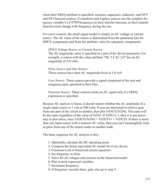 177
when their FREQ attribute is specified, resistors, capacitors, inductors, and NFV
and NFI function sources. Z transform and Laplace sources use the complex fre-
quency variable S ( j*2*PI*frequency) in their transfer function, so their transfer
function must change with frequency during the run.
For curve sources, the small signal model is simply an AC voltage or current
source. The AC value of the source is determined from the parameter line for
SPICE components and from the attribute value for schematic components.
	 SPICE Voltage Source or Current Source:
	 The AC magnitude value is specified as a part of the device parameter. For
	 example, a source with the value attribute DC 5.5 AC 2.0 has an AC
	 magnitude of 2.0 volts.
	 Pulse Source and Sine Source:
	 These sources have their AC magnitude fixed at 1.0 volt.
	 User Source: These sources provide a signal comprised of the real and
	 imaginary parts specified in their files.
	 Function Source: These sources create an AC signal only if a FREQ
	 expression is specified.
Because AC analysis is linear, it doesn't matter whether the AC amplitude of a
single input source is 1 volt or 500 volts. If you are interested in relative gain
from one part of the circuit to another, then plot V(OUT)/V(IN). This ratio will
be the same regardless of the value of V(IN). If V(IN) is 1, then it is not neces-
sary to plot ratios, since V(OUT)/V(IN) = V(OUT)/1 = V(OUT). If there is more
than one input source with a nonzero AC value, then you can't meaningfully look
at gains from one of the source nodes to another node.
The basic sequence for AC analysis is this:
	 1. Optionally calculate the DC operating point.
	 2. Compose the linear equivalent AC model for every device.
	 3. Construct a set of linearized circuit equations.
	 4. Set frequency to fmin.
	 5. Solve for all voltages and currents in the linearized model.
	 6. Plot or print requested variables.
	 7. Increment frequency.
	 8. If frequency exceeds fmax, quit, else go to step 5.
	
 