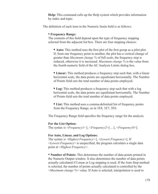 179
Help: This command calls up the Help system which provides information
by index and topic.
	
The definition of each item in the Numeric limits field is as follows:
	
	 • Frequency Range:
	 The contents of this field depend upon the type of frequency stepping
	 selected from the adjacent list box. There are four stepping choices:
	 	 • Auto: This method uses the first plot of the first group as a pilot plot.
		 If, from one frequency point to another, the plot has a vertical change of
		 greater than Maximum change % of full scale, the frequency step is
		 reduced, otherwise it is increased. Maximum change % is the value from
		 the fourth numeric field of the AC Analysis Limits dialog box.
	 	 • Linear: This method produces a frequency step such that, with a linear
		 horizontal scale, the data points are equidistant horizontally. The Number
		 of Points field sets the total number of data points employed.
	 	 • Log: This method produces a frequency step such that with a log
		 horizontal scale, the data points are equidistant horizontally. The Number
		 of Points field sets the total number of data points employed.
	 	 • List: This method uses a comma-delimited list of frequency points
		 from the Frequency Range, as in 1E8, 1E7, 5E6.
	 The Frequency Range field specifies the frequency range for the analysis.
	
	 For the List Option:
	 The syntax is Frequency1 [, Frequency2] ... [, FrequencyN].
	 For Auto, Linear, and Log Options:
	 The syntax is Highest Frequency [, Lowest Frequency]. If
	 Lowest Frequency is unspecified, the program calculates a single data
	 point at Highest Frequency.
	 • Number of Points: This determines the number of data points printed in
	 the Numeric Output window. It also determines the number of data points
	 actually calculated if Linear or Log stepping is used. If the Auto Step method
	 is selected, the number of points actually calculated is controlled by the
	 Maximum change % value. If Auto is selected, interpolation is used to
 