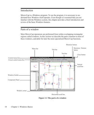 18 Chapter 1: Windows Basics
Introduction
Micro-Cap is a Windows program. To use the program, it is necessary to un-
derstand how Windows itself operates. Even though it is assumed that you are
familiar with the Windows system, this chapter provides a brief introduction and
review of the basic Windows features.
Parts of a window
Most Micro-Cap operations are performed from within overlapping rectangular
regions called windows. In this section we describe the parts common to most of
these windows, and defer for later the more specialized Micro-Cap functions.
Circuit control menu box
Control menu box
Title bar
Close button
Maximize / Restore
button
Menu bar
Tool bar
Window corner
Horizontal scroll bar
Vertical
scroll bar
Windows border
Figure 1-1 The parts of a window
Minimize button
Component Panel
 