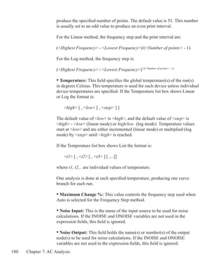 180 Chapter 7: AC Analysis
	 produce the specified number of points. The default value is 51. This number
	 is usually set to an odd value to produce an even print interval.
	 For the Linear method, the frequency step and the print interval are:
	 (Highest Frequency - Lowest Frequency)/(Number of points - 1)
	 For the Log method, the frequency step is:
	 (Highest Frequency / Lowest Frequency)1/(Number of points - 1)
	 • Temperature: This field specifies the global temperature(s) of the run(s)
	 in degrees Celsius. This temperature is used for each device unless individual
	 device temperatures are specified. If the Temperature list box shows Linear
	 or Log the format is:
		 high [ , low [ , step ] ]
	 The default value of low is high, and the default value of step is
	 high - low (linear mode) or high/low (log mode). Temperature values 		
	 start at low and are either incremented (linear mode) or multiplied (log
	 mode) by step until high is reached.
	 If the Temperature list box shows List the format is:
		 t1 [ , t2 [ , t3 ] [ ,...]]
	 where t1, t2,.. are individual values of temperature.
	
	 One analysis is done at each specified temperature, producing one curve
	 branch for each run.
	 • Maximum Change %: This value controls the frequency step used when
	 Auto is selected for the Frequency Step method.
	 • Noise Input: This is the name of the input source to be used for noise
	 calculations. If the INOISE and ONOISE variables are not used in the
	 expression fields, this field is ignored.
	 • Noise Output: This field holds the name(s) or number(s) of the output
	 node(s) to be used for noise calculations. If the INOISE and ONOISE
	 variables are not used in the expression fields, this field is ignored.
 