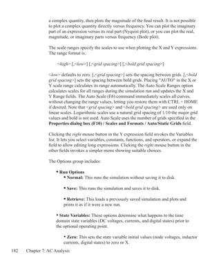 182 Chapter 7: AC Analysis
a complex quantity, then plots the magnitude of the final result. It is not possible
to plot a complex quantity directly versus frequency. You can plot the imaginary
part of an expression versus its real part (Nyquist plot), or you can plot the real,
magnitude, or imaginary parts versus frequency (Bode plot).
The scale ranges specify the scales to use when plotting the X and Y expressions.
The range format is:
	 high [,low] [,grid spacing] [,bold grid spacing]
low defaults to zero. [,grid spacing] sets the spacing between grids. [,bold
grid spacing] sets the spacing between bold grids. Placing AUTO in the X or
Y scale range calculates its range automatically. The Auto Scale Ranges option
calculates scales for all ranges during the simulation run and updates the X and
Y Range fields. The Auto Scale (F6) command immediately scales all curves,
without changing the range values, letting you restore them with CTRL + HOME
if desired. Note that grid spacing and bold grid spacing are used only on
linear scales. Logarithmic scales use a natural grid spacing of 1/10 the major grid
values and bold is not used. Auto Scale uses the number of grids specified in the
Properties dialog box (F10) / Scales and Formats / Auto/Static Grids field.
Clicking the right mouse button in the Y expression field invokes the Variables
list. It lets you select variables, constants, functions, and operators, or expand the
field to allow editing long expressions. Clicking the right mouse button in the
other fields invokes a simpler menu showing suitable choices.
The Options group includes:
	 • Run Options
		 • Normal: This runs the simulation without saving it to disk.
		 • Save: This runs the simulation and saves it to disk.
		 • Retrieve: This loads a previously saved simulation and plots and
		 prints it as if it were a new run.
	 • State Variables: These options determine what happens to the time
	 domain state variables (DC voltages, currents, and digital states) prior to
	 the optional operating point.
		 • Zero: This sets the state variable initial values (node voltages, inductor
		 currents, digital states) to zero or X.
 