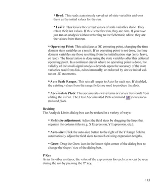 183
		 • Read: This reads a previously saved set of state variables and uses
		 them as the initial values for the run.
		 • Leave: This leaves the current values of state variables alone. They
		 retain their last values. If this is the first run, they are zero. If you have
		 just run an analysis without returning to the Schematic editor, they are
		 the values from that run.
• Operating Point: This calculates a DC operating point, changing the time
domain state variables as a result. If an operating point is not done, the time
domain variables are those resulting from the initialization step (zero, leave,
or read). The linearization is done using the state variables after this optional
operating point. In a nonlinear circuit where no operating point is done, the
validity of the small-signal analysis depends upon the accuracy of the state
variables read from disk, edited manually, or enforced by device initial val-
ues or .IC statements.
• Auto Scale Ranges: This sets all ranges to Auto for each run. If disabled,
the existing values from the range fields are used to produce the plots.
• Accumulate Plots: This accumulates waveforms or curves that result from
editing the circuit. The Clear Accumulated Plots command clears accu-
mulated plots.
Resizing
The Analysis Limits dialog box can be resized in a variety of ways:
	 • Field size adjustment: Adjust the field sizes by dragging the lines that
	 separate the column titles (e.g. X Expression, Y Expression, etc.).
	 • Auto-size: Click the auto-size button to the right of the Y Range field to
	 automatically adjust the field sizes to match existing expression lengths.
	 • Grow: Drag the Grow icon in the lower right corner of the dialog box to
	 change the shape / size of the dialog box.
P Key
As in the other analyses, the value of the expressions for each curve can be seen
during the run by pressing the 'P' key.
 
