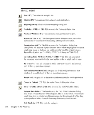 184 Chapter 7: AC Analysis
The AC menu
	 Run: (F2) This starts the analysis run.
	 Limits: (F9) This accesses the Analysis Limits dialog box.
	 Stepping: (F11) This accesses the Stepping dialog box.
	 Optimize: (CTRL + F11) This accesses the Optimize dialog box.
	 Analysis Window: (F4) This command displays the analysis plot.
	 Watch: (CTRL + W) This displays the Watch window where you define
	 expressions or variables to watch during a breakpoint invocation.
	 Breakpoints: (ALT + F9) This accesses the Breakpoints dialog box.
	 Breakpoints are Boolean expressions that define when the program will enter
	 single-step mode so that you can watch specific variables or expressions.
	 Typical breakpoints are F=10Meg AND F=110Meg, or V(OUT)2.
	
	 Operating Point Methods (CTRL + SHIFT + O): This lets you select
	 the operating point method to be used and the order in which each is tried.
	 3D Windows: This lets you add or delete a 3D plot window. It is enabled
	 only if there is more than one run.
	 Performance Windows: This lets you add or delete a performance plot
	 window. It is enabled only if there is more than one run.
	 Slider: This lets you add or delete a slider bar to control a circuit parameter.
	 Numeric Output: (F5) This shows the Numeric Output window.
	 State Variables editor: (F12) This accesses the State Variables editor.
	 Reduce Data Points: This item invokes the Data Point Reduction dialog
	 box. It lets you delete every n'th data point. This is useful when you use very
	 small time steps to obtain very high accuracy, but do not need all of the data
	 points produced. Once deleted, the data points cannot be recovered.
	 Exit Analysis: (F3) This exits the analysis.
 