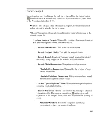 185
Numeric output
Numeric output may be obtained for each curve by enabling the output button
in the curve row. Content is also controlled from the Numeric Output panel
of the Properties dialog box (F10).
	 • Curves: This lets you select which curves to print, their numeric format,
	 and an alternative alias for the curve name.
	 • Show: This section allows selection of the other material to include in the
	 numeric output file.
		 • Include Numeric Output: This enables creation of the numeric output
		 file. The other options control content of the file.
			 • Include Main Header: This prints the main header.
			 • Include Analysis Limits: This adds the analysis limits.
			 • Include Branch Headers: This adds branch headers that identify
			 the item(s) being stepped or the Monte Carlo case number.
			 • Include Model Parameters: This prints model parameters.
				 • Include Zero Parameters: This enables the printing of zero-
				 valued parameters.
				 • Include Undefined Parameters: This prints undefined model
				 parameters using their default values.
			 • Include Operating Point Values: This controls the printing of the
			 operating point data to the file.
			 • Include Waveform Values: This controls the printing of all curve
			 values to the file. The numeric output icon , adjacent to each
			 expression in the analysis limits, must also be enabled for printing to
			 occur.
				 • Include Waveform Headers: This prints identifying
				 expression text above each numeric column.
 