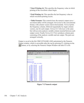 186 Chapter 7: AC Analysis
Figure 7-2 Numeric output
				 • Start Printing At: This specifies the frequency value at which
				 printing of the waveform values begin.
				 • End Printing At: This specifies the last frequency value at
				 which waveform printing occurs.
• Table Formats: This controls how the numeric output curve /
waveform tables will be arranged. Horizontal is the conventional
format, with column vectors shown horizontally. Vertical prints
the frequency column, followed sequentially by single column
vectors, one for each output. Vertical X,Y Alternate is the same
but with an extra analysis variable column inserted between each
output vector. Finally Vertical X,Y Pairs produces column pairs
consisting of the analysis variable and one output. The pairs are
arranged vertically.
Output is saved in the file CIRCUITNAME.ANO and printed to the Numeric
Output window, which is accessible after the run by pressing F5, clicking on the
button, or by selecting the Numeric Output Window tab after F5 is hit.
 