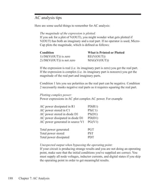 188 Chapter 7: AC Analysis
AC analysis tips
Here are some useful things to remember for AC analysis:
The magnitude of the expression is plotted:
If you ask for a plot of V(OUT), you might wonder what gets plotted if
V(OUT) has both an imaginary and a real part. If no operator is used, Micro-
Cap plots the magnitude, which is defined as follows:
Condition				 What is Printed or Plotted
1) IM(V(OUT)) is zero		 RE(V(OUT))
2) IM(V(OUT)) is not zero		 MAG(V(OUT))
If the expression is real (i.e. its imaginary part is zero) you get the real part.
If the expression is complex (i.e. its imaginary part is nonzero) you get the
magnitude of the real part and imaginary parts.
Condition 1 lets you see polarities as the real part can be negative. Condition
2 necessarily masks negative real parts as it requires squaring the real part.
Plotting complex power:
Power expressions in AC plot complex AC power. For example
AC power dissipated in R1		 PD(R1)
AC power stored in C1		 PS(C1)
AC power stored in diode D1	 PS(D1)
AC power dissipated in diode D1	 PD(D1)
AC power generated in source V1 	 PG(V1)
Total power generated		 PGT
Total power stored			 PST
Total power dissipated		 PDT
Unexpected output when bypassing the operating point:
If your circuit is producing strange results and you are not doing an operating
point, make sure that the initial conditions you've supplied are correct. You
must supply all node voltages, inductor currents, and digital states if you skip
the operating point in order to get meaningful results.
 