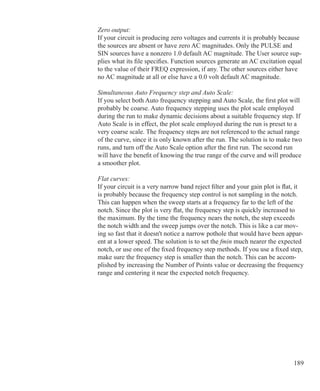189
Zero output:
If your circuit is producing zero voltages and currents it is probably because
the sources are absent or have zero AC magnitudes. Only the PULSE and
SIN sources have a nonzero 1.0 default AC magnitude. The User source sup-
plies what its file specifies. Function sources generate an AC excitation equal
to the value of their FREQ expression, if any. The other sources either have
no AC magnitude at all or else have a 0.0 volt default AC magnitude.
Simultaneous Auto Frequency step and Auto Scale:
If you select both Auto frequency stepping and Auto Scale, the first plot will
probably be coarse. Auto frequency stepping uses the plot scale employed
during the run to make dynamic decisions about a suitable frequency step. If
Auto Scale is in effect, the plot scale employed during the run is preset to a
very coarse scale. The frequency steps are not referenced to the actual range
of the curve, since it is only known after the run. The solution is to make two
runs, and turn off the Auto Scale option after the first run. The second run
will have the benefit of knowing the true range of the curve and will produce
a smoother plot.
Flat curves:
If your circuit is a very narrow band reject filter and your gain plot is flat, it
is probably because the frequency step control is not sampling in the notch.
This can happen when the sweep starts at a frequency far to the left of the
notch. Since the plot is very flat, the frequency step is quickly increased to
the maximum. By the time the frequency nears the notch, the step exceeds
the notch width and the sweep jumps over the notch. This is like a car mov-
ing so fast that it doesn't notice a narrow pothole that would have been appar-
ent at a lower speed. The solution is to set the fmin much nearer the expected
notch, or use one of the fixed frequency step methods. If you use a fixed step,
make sure the frequency step is smaller than the notch. This can be accom-
plished by increasing the Number of Points value or decreasing the frequency
range and centering it near the expected notch frequency.
 