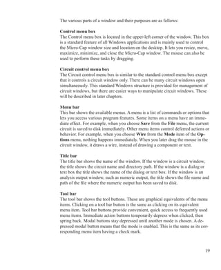 19
The various parts of a window and their purposes are as follows:
Control menu box
The Control menu box is located in the upper-left corner of the window. This box
is a standard feature of all Windows applications and is mainly used to control
the Micro-Cap window size and location on the desktop. It lets you resize, move,
maximize, minimize, and close the Micro-Cap window. The mouse can also be
used to perform these tasks by dragging.
Circuit control menu box
The Circuit control menu box is similar to the standard control-menu box except
that it controls a circuit window only. There can be many circuit windows open
simultaneously. This standard Windows structure is provided for management of
circuit windows, but there are easier ways to manipulate circuit windows. These
will be described in later chapters.
Menu bar
This bar shows the available menus. A menu is a list of commands or options that
lets you access various program features. Some items on a menu have an imme-
diate effect. For example, when you choose Save from the File menu, the current
circuit is saved to disk immediately. Other menu items control deferred actions or
behavior. For example, when you choose Wire from the Mode item of the Op-
tions menu, nothing happens immediately. When you later drag the mouse in the
circuit window, it draws a wire, instead of drawing a component or text.
Title bar
The title bar shows the name of the window. If the window is a circuit window,
the title shows the circuit name and directory path. If the window is a dialog or
text box the title shows the name of the dialog or text box. If the window is an
analysis output window, such as numeric output, the title shows the file name and
path of the file where the numeric output has been saved to disk.
Tool bar
The tool bar shows the tool buttons. These are graphical equivalents of the menu
items. Clicking on a tool bar button is the same as clicking on its equivalent
menu item. Tool bar buttons provide convenient, quick access to frequently used
menu items. Immediate action buttons temporarily depress when clicked, then
spring back. Modal buttons stay depressed until another mode is chosen. A de-
pressed modal button means that the mode is enabled. This is the same as its cor-
responding menu item having a check mark.
 