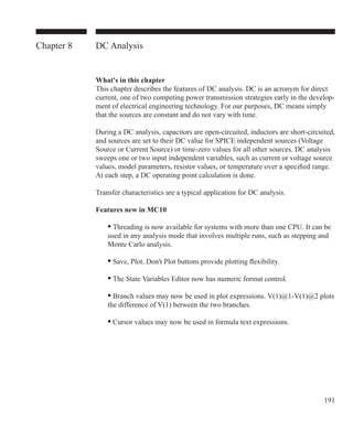 191
Chapter 8 DC Analysis
What's in this chapter
This chapter describes the features of DC analysis. DC is an acronym for direct
current, one of two competing power transmission strategies early in the develop-
ment of electrical engineering technology. For our purposes, DC means simply
that the sources are constant and do not vary with time.
During a DC analysis, capacitors are open-circuited, inductors are short-circuited,
and sources are set to their DC value for SPICE independent sources (Voltage
Source or Current Source) or time-zero values for all other sources. DC analysis
sweeps one or two input independent variables, such as current or voltage source
values, model parameters, resistor values, or temperature over a specified range.
At each step, a DC operating point calculation is done.
Transfer characteristics are a typical application for DC analysis.
Features new in MC10
	 • Threading is now available for systems with more than one CPU. It can be
	 used in any analysis mode that involves multiple runs, such as stepping and
	 Monte Carlo analysis.
	 • Save, Plot, Don't Plot buttons provide plotting flexibility.
	 • The State Variables Editor now has numeric format control.
	 • Branch values may now be used in plot expressions. V(1)@1-V(1)@2 plots
	 the difference of V(1) between the two branches.
	 • Cursor values may now be used in formula text expressions.
 