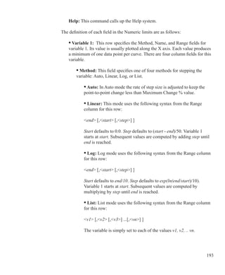 193
	 Help: This command calls up the Help system.
	
The definition of each field in the Numeric limits are as follows:
	 • Variable 1: This row specifies the Method, Name, and Range fields for
	 variable 1. Its value is usually plotted along the X axis. Each value produces
	 a minimum of one data point per curve. There are four column fields for this
	 variable.
		 • Method: This field specifies one of four methods for stepping the 		
		 variable: Auto, Linear, Log, or List.
		
			 • Auto: In Auto mode the rate of step size is adjusted to keep the
			 point-to-point change less than Maximum Change % value.
			 • Linear: This mode uses the following syntax from the Range
			 column for this row:
	
	 		 end [,start [,step] ]
			 Start defaults to 0.0. Step defaults to (start - end)/50. Variable 1
			 starts at start. Subsequent values are computed by adding step until
			 end is reached.
			 • Log: Log mode uses the following syntax from the Range column
			 for this row:
	
	 		 end [,start [,step] ]
			 Start defaults to end/10. Step defaults to exp(ln(end/start)/10).
			 Variable 1 starts at start. Subsequent values are computed by
			 multiplying by step until end is reached.
			 • List: List mode uses the following syntax from the Range column
			 for this row:
	
	 		 v1 [,v2 [,v3] ...[,vn] ]
			 The variable is simply set to each of the values v1, v2, .. vn.
 