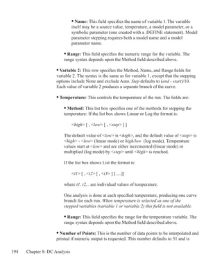 194 Chapter 8: DC Analysis
			 • Name: This field specifies the name of variable 1. The variable
			 itself may be a source value, temperature, a model parameter, or a
			 symbolic parameter (one created with a .DEFINE statement). Model
			 parameter stepping requires both a model name and a model
			 parameter name.
		 • Range: This field specifies the numeric range for the variable. The
		 range syntax depends upon the Method field described above.
	 • Variable 2: This row specifies the Method, Name, and Range fields for
	 variable 2. The syntax is the same as for variable 1, except that the stepping
	 options include None and exclude Auto. Step defaults to (end - start)/10.
	 Each value of variable 2 produces a separate branch of the curve.
	 • Temperature: This controls the temperature of the run. The fields are:
		 • Method: This list box specifies one of the methods for stepping the 		
		 temperature: If the list box shows Linear or Log the format is:
			 high [ , low [ , step ] ]
		 The default value of low is high, and the default value of step is
		 high - low (linear mode) or high/low (log mode). Temperature 		
		 values start at low and are either incremented (linear mode) or
		 multiplied (log mode) by step until high is reached.
		 If the list box shows List the format is:
			 t1 [ , t2 [ , t3 ] [ ,...]]
		 where t1, t2,.. are individual values of temperature.
	
		 One analysis is done at each specified temperature, producing one curve
		 branch for each run. When temperature is selected as one of the
		 stepped variables (variable 1 or variable 2) this field is not available.
		 • Range: This field specifies the range for the temperature variable. The
		 range syntax depends upon the Method field described above.
	 • Number of Points: This is the number of data points to be interpolated and
	 printed if numeric output is requested. This number defaults to 51 and is
 