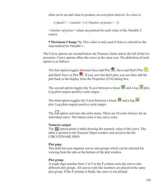 195
	 often set to an odd value to produce an even print interval. Its value is:
		 (final1 - initial1 ) /(Number of points - 1)
	
	 Number of points values are printed for each value of the Variable 2
	 source.
	 • Maximum Change %: This value is only used if Auto is selected as the
	 step method for Variable 1.
The Curve options are located below the Numeric limits and to the left of the Ex-
pressions. Curve options affect the curve in the same row. The definition of each
option is as follows:
	 The first option toggles between Save and Plot , Save and Don't Plot ,
	 and Don't Save or Plot . If you save but don't plot, you can later add the
	 plot back to the display from the Properties (F10) dialog box.
	 The second option toggles the X-axis between a linear and a log plot.
	 Log plots require positive scale ranges.
	 The third option toggles the Y-axis between a linear and a log
	 plot. Log plots require positive scale ranges.
	 The option activates the color menu. There are 64 color choices for an
	 individual curve. The button color is the curve color.
	 Numeric output
	 The option prints a table showing the numeric value of the curve. The
	 table is printed to the Numeric Otput window and saved in the file 			
	 CIRCUITNAME.DNO.
	 Plot page
	 This field lets you organize curves into groups which can be selected for
	 viewing from the tabs at the bottom of the plot window.
	 Plot group
	 A single digit number from 1 to 9 in the P column sorts the curves into
	 different plot groups. All curves with like numbers are placed in the same 		
	 plot group. If the P column is blank, the curve is not plotted.
 