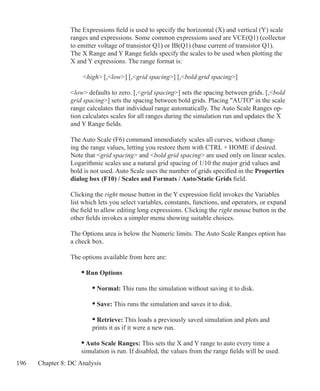 196 Chapter 8: DC Analysis
The Expressions field is used to specify the horizontal (X) and vertical (Y) scale
ranges and expressions. Some common expressions used are VCE(Q1) (collector
to emitter voltage of transistor Q1) or IB(Q1) (base current of transistor Q1).
The X Range and Y Range fields specify the scales to be used when plotting the
X and Y expressions. The range format is:
	 high [,low] [,grid spacing] [,bold grid spacing]
low defaults to zero. [,grid spacing] sets the spacing between grids. [,bold
grid spacing] sets the spacing between bold grids. Placing AUTO in the scale
range calculates that individual range automatically. The Auto Scale Ranges op-
tion calculates scales for all ranges during the simulation run and updates the X
and Y Range fields.
The Auto Scale (F6) command immediately scales all curves, without chang-
ing the range values, letting you restore them with CTRL + HOME if desired.
Note that grid spacing and bold grid spacing are used only on linear scales.
Logarithmic scales use a natural grid spacing of 1/10 the major grid values and
bold is not used. Auto Scale uses the number of grids specified in the Properties
dialog box (F10) / Scales and Formats / Auto/Static Grids field.
Clicking the right mouse button in the Y expression field invokes the Variables
list which lets you select variables, constants, functions, and operators, or expand
the field to allow editing long expressions. Clicking the right mouse button in the
other fields invokes a simpler menu showing suitable choices.
The Options area is below the Numeric limits. The Auto Scale Ranges option has
a check box.
The options available from here are:
	 • Run Options
		 • Normal: This runs the simulation without saving it to disk.
		 • Save: This runs the simulation and saves it to disk.
		 • Retrieve: This loads a previously saved simulation and plots and
		 prints it as if it were a new run.
	 • Auto Scale Ranges: This sets the X and Y range to auto every time a
	 simulation is run. If disabled, the values from the range fields will be 	used.
 
