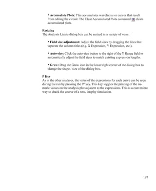 197
	 • Accumulate Plots: This accumulates waveforms or curves that result
	 from editing the circuit. The Clear Accumulated Plots command clears
	 accumulated plots.
Resizing
The Analysis Limits dialog box can be resized in a variety of ways:
	 • Field size adjustment: Adjust the field sizes by dragging the lines that
	 separate the column titles (e.g. X Expression, Y Expression, etc.).
	 • Auto-size: Click the auto-size button to the right of the Y Range field to
	 automatically adjust the field sizes to match existing expression lengths.
	 • Grow: Drag the Grow icon in the lower right corner of the dialog box to
	 change the shape / size of the dialog box.
P Key
As in the other analyses, the value of the expressions for each curve can be seen
during the run by pressing the 'P' key. This key toggles the printing of the nu-
meric values on the analysis plot adjacent to the expressions. This is a convenient
way to check the course of a new, lengthy simulation.
 