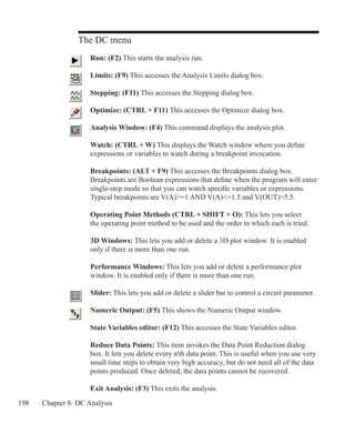 198 Chapter 8: DC Analysis
The DC menu
	 Run: (F2) This starts the analysis run.
	 Limits: (F9) This accesses the Analysis Limits dialog box.
	 Stepping: (F11) This accesses the Stepping dialog box.
	 Optimize: (CTRL + F11) This accesses the Optimize dialog box.
	 Analysis Window: (F4) This command displays the analysis plot.
	 Watch: (CTRL + W) This displays the Watch window where you define
	 expressions or variables to watch during a breakpoint invocation.
	 Breakpoints: (ALT + F9) This accesses the Breakpoints dialog box.
	 Breakpoints are Boolean expressions that define when the program will enter
	 single-step mode so that you can watch specific variables or expressions.
	 Typical breakpoints are V(A)=1 AND V(A)=1.5 and V(OUT)5.5.
	 Operating Point Methods (CTRL + SHIFT + O): This lets you select
	 the operating point method to be used and the order in which each is tried.
	 3D Windows: This lets you add or delete a 3D plot window. It is enabled
	 only if there is more than one run.
	 Performance Windows: This lets you add or delete a performance plot
	 window. It is enabled only if there is more than one run.
	 Slider: This lets you add or delete a slider bar to control a circuit parameter.
	 Numeric Output: (F5) This shows the Numeric Output window.
	 State Variables editor: (F12) This accesses the State Variables editor.
	 Reduce Data Points: This item invokes the Data Point Reduction dialog
	 box. It lets you delete every n'th data point. This is useful when you use very
	 small time steps to obtain very high accuracy, but do not need all of the data
	 points produced. Once deleted, the data points cannot be recovered.
	 Exit Analysis: (F3) This exits the analysis.
 