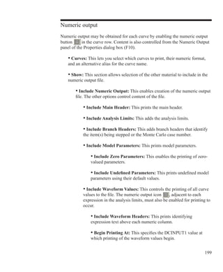 199
Numeric output
Numeric output may be obtained for each curve by enabling the numeric output
button in the curve row. Content is also controlled from the Numeric Output
panel of the Properties dialog box (F10).
	 • Curves: This lets you select which curves to print, their numeric format,
	 and an alternative alias for the curve name.
	 • Show: This section allows selection of the other material to include in the
	 numeric output file.
		 • Include Numeric Output: This enables creation of the numeric output
		 file. The other options control content of the file.
			 • Include Main Header: This prints the main header.
			 • Include Analysis Limits: This adds the analysis limits.
			 • Include Branch Headers: This adds branch headers that identify
			 the item(s) being stepped or the Monte Carlo case number.
			 • Include Model Parameters: This prints model parameters.
				 • Include Zero Parameters: This enables the printing of zero-
				 valued parameters.
				 • Include Undefined Parameters: This prints undefined model
				 parameters using their default values.
			 • Include Waveform Values: This controls the printing of all curve
			 values to the file. The numeric output icon , adjacent to each
			 expression in the analysis limits, must also be enabled for printing to
			 occur.
				 • Include Waveform Headers: This prints identifying
				 expression text above each numeric column.
				 • Begin Printing At: This specifies the DCINPUT1 value at
				 which printing of the waveform values begin.
 